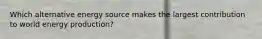 Which alternative energy source makes the largest contribution to world energy production?