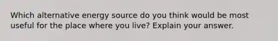 Which alternative energy source do you think would be most useful for the place where you live? Explain your answer.