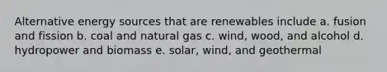 Alternative energy sources that are renewables include a. fusion and fission b. coal and natural gas c. wind, wood, and alcohol d. hydropower and biomass e. solar, wind, and geothermal