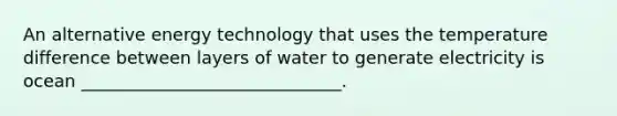 An alternative energy technology that uses the temperature difference between layers of water to generate electricity is ocean ______________________________.