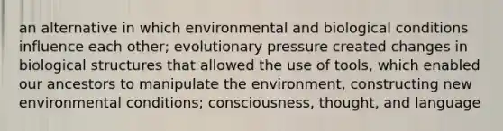 an alternative in which environmental and biological conditions influence each other; evolutionary pressure created changes in biological structures that allowed the use of tools, which enabled our ancestors to manipulate the environment, constructing new environmental conditions; consciousness, thought, and language