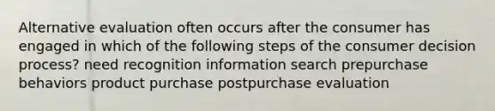 Alternative evaluation often occurs after the consumer has engaged in which of the following steps of the consumer decision process? need recognition information search prepurchase behaviors product purchase postpurchase evaluation