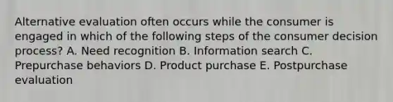 Alternative evaluation often occurs while the consumer is engaged in which of the following steps of the consumer decision process? A. Need recognition B. Information search C. Prepurchase behaviors D. Product purchase E. Postpurchase evaluation