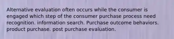 Alternative evaluation often occurs while the consumer is engaged which step of the consumer purchase process need recognition. information search. Purchase outcome behaviors. product purchase. post purchase evaluation.