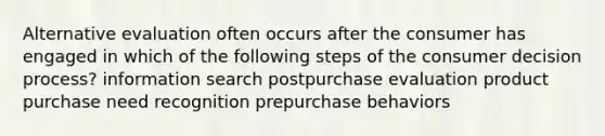 Alternative evaluation often occurs after the consumer has engaged in which of the following steps of the consumer decision process? information search postpurchase evaluation product purchase need recognition prepurchase behaviors