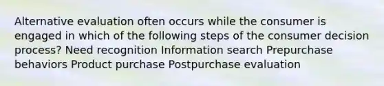 Alternative evaluation often occurs while the consumer is engaged in which of the following steps of the consumer decision process? Need recognition Information search Prepurchase behaviors Product purchase Postpurchase evaluation