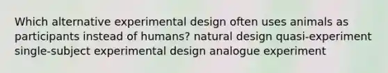 Which alternative experimental design often uses animals as participants instead of humans? natural design quasi-experiment single-subject experimental design analogue experiment