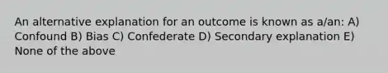 An alternative explanation for an outcome is known as a/an: A) Confound B) Bias C) Confederate D) Secondary explanation E) None of the above