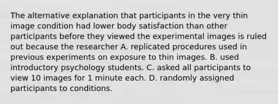 The alternative explanation that participants in the very thin image condition had lower body satisfaction than other participants before they viewed the experimental images is ruled out because the researcher A. replicated procedures used in previous experiments on exposure to thin images. B. used introductory psychology students. C. asked all participants to view 10 images for 1 minute each. D. randomly assigned participants to conditions.