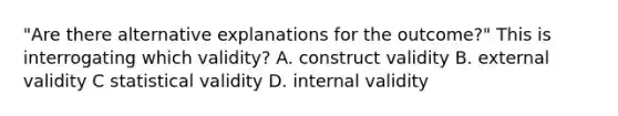 "Are there alternative explanations for the outcome?" This is interrogating which validity? A. construct validity B. external validity C statistical validity D. internal validity