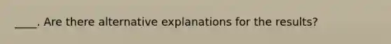 ____. Are there alternative explanations for the results?