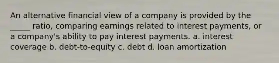 An alternative financial view of a company is provided by the _____ ratio, comparing earnings related to interest payments, or a company's ability to pay interest payments. a. interest coverage b. debt-to-equity c. debt d. loan amortization