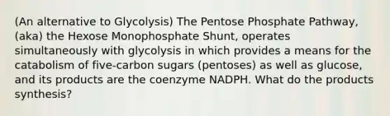 (An alternative to Glycolysis) The Pentose Phosphate Pathway, (aka) the Hexose Monophosphate Shunt, operates simultaneously with glycolysis in which provides a means for the catabolism of five-carbon sugars (pentoses) as well as glucose, and its products are the coenzyme NADPH. What do the products synthesis?