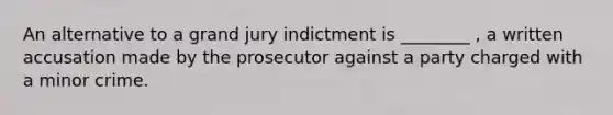 An alternative to a grand jury indictment is ________ , a written accusation made by the prosecutor against a party charged with a minor crime.