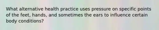 What alternative health practice uses pressure on specific points of the feet, hands, and sometimes the ears to influence certain body conditions?