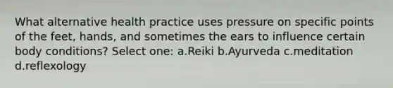 What alternative health practice uses pressure on specific points of the feet, hands, and sometimes the ears to influence certain body conditions? Select one: a.Reiki b.Ayurveda c.meditation d.reflexology