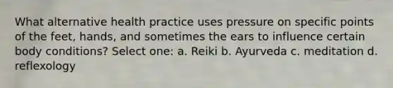 What alternative health practice uses pressure on specific points of the feet, hands, and sometimes the ears to influence certain body conditions? Select one: a. Reiki b. Ayurveda c. meditation d. reflexology