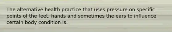 The alternative health practice that uses pressure on specific points of the feet, hands and sometimes the ears to influence certain body condition is: