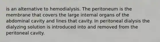 is an alternative to hemodialysis. The peritoneum is the membrane that covers the large internal organs of the abdominal cavity and lines that cavity. In peritoneal dialysis the dialyzing solution is introduced into and removed from the peritoneal cavity.