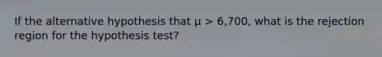 If the alternative hypothesis that μ > 6,700, what is the rejection region for the hypothesis test?