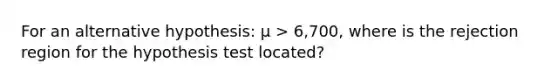 For an alternative hypothesis: µ > 6,700, where is the rejection region for the hypothesis test located?