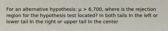 For an alternative hypothesis: µ > 6,700, where is the rejection region for the hypothesis test located? In both tails In the left or lower tail In the right or upper tail In the center