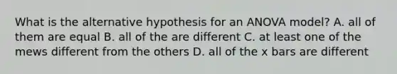 What is the alternative hypothesis for an ANOVA model? A. all of them are equal B. all of the are different C. at least one of the mews different from the others D. all of the x bars are different