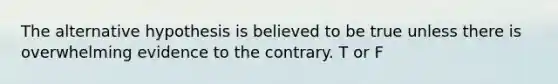 The alternative hypothesis is believed to be true unless there is overwhelming evidence to the contrary. T or F