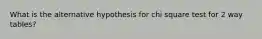 What is the alternative hypothesis for chi square test for 2 way tables?