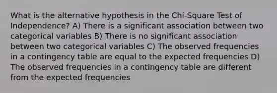 What is the alternative hypothesis in the Chi-Square Test of Independence? A) There is a significant association between two categorical variables B) There is no significant association between two categorical variables C) The observed frequencies in a contingency table are equal to the expected frequencies D) The observed frequencies in a contingency table are different from the expected frequencies