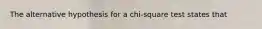 The alternative hypothesis for a chi-square test states that