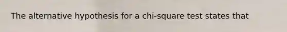 The alternative hypothesis for a chi-square test states that