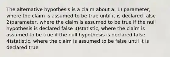 The alternative hypothesis is a claim about a: 1) parameter, where the claim is assumed to be true until it is declared false 2)parameter, where the claim is assumed to be true if the null hypothesis is declared false 3)statistic, where the claim is assumed to be true if the null hypothesis is declared false 4)statistic, where the claim is assumed to be false until it is declared true