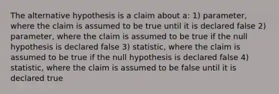 The alternative hypothesis is a claim about a: 1) parameter, where the claim is assumed to be true until it is declared false 2) parameter, where the claim is assumed to be true if the null hypothesis is declared false 3) statistic, where the claim is assumed to be true if the null hypothesis is declared false 4) statistic, where the claim is assumed to be false until it is declared true