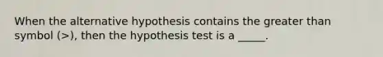 When the alternative hypothesis contains the greater than symbol (>), then the hypothesis test is a _____.