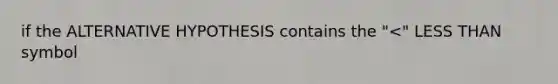 if the ALTERNATIVE HYPOTHESIS contains the "<" LESS THAN symbol