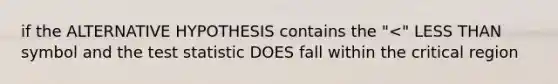 if the ALTERNATIVE HYPOTHESIS contains the "<" LESS THAN symbol and the test statistic DOES fall within the critical region