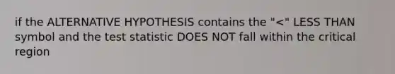 if the ALTERNATIVE HYPOTHESIS contains the "<" LESS THAN symbol and the test statistic DOES NOT fall within the critical region