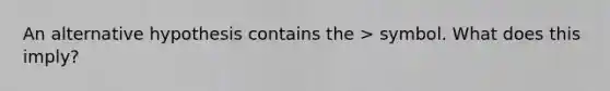 An alternative hypothesis contains the > symbol. What does this imply?