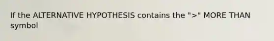 If the ALTERNATIVE HYPOTHESIS contains the ">" MORE THAN symbol