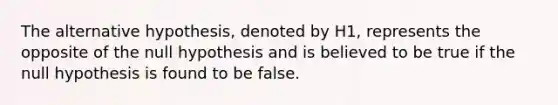 The alternative hypothesis, denoted by H1, represents the opposite of the null hypothesis and is believed to be true if the null hypothesis is found to be false.