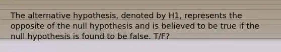 The alternative hypothesis, denoted by H1, represents the opposite of the null hypothesis and is believed to be true if the null hypothesis is found to be false. T/F?