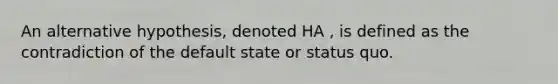 An alternative hypothesis, denoted HA , is defined as the contradiction of the default state or status quo.