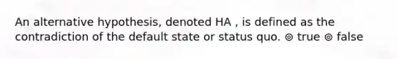 An alternative hypothesis, denoted HA , is defined as the contradiction of the default state or status quo. ⊚ true ⊚ false