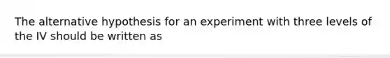 The alternative hypothesis for an experiment with three levels of the IV should be written as