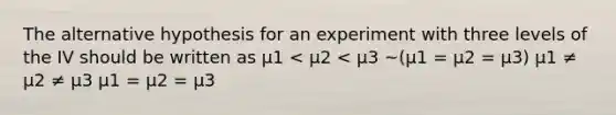 The alternative hypothesis for an experiment with three levels of the IV should be written as µ1 < µ2 < µ3 ~(µ1 = µ2 = µ3) µ1 ≠ µ2 ≠ µ3 µ1 = µ2 = µ3