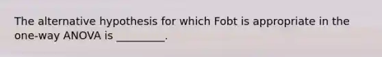 The alternative hypothesis for which Fobt is appropriate in the one-way ANOVA is _________.