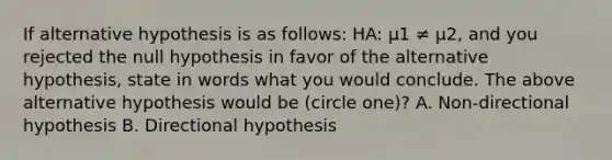 If alternative hypothesis is as follows: HA: μ1 ≠ μ2, and you rejected the null hypothesis in favor of the alternative hypothesis, state in words what you would conclude. The above alternative hypothesis would be (circle one)? A. Non-directional hypothesis B. Directional hypothesis