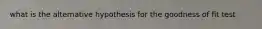 what is the alternative hypothesis for the goodness of fit test