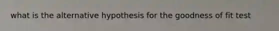 what is the alternative hypothesis for the goodness of fit test